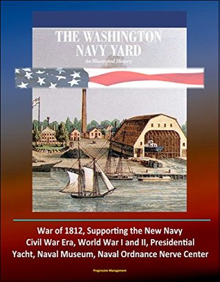 Read Online The Washington Navy Yard: An Illustrated History - War of 1812, Supporting the New Navy, Civil War Era, World War I and II, Presidential Yacht, Naval Museum, Naval Ordnance Nerve Center - U.S. Government file in PDF