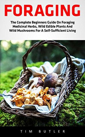 Read Online Foraging: The Complete Beginners Guide On Foraging Medicinal Herbs, Wild Edible Plants And Wild Mushrooms For A Self-Sufficient Living (Wilderness Survival, Foraging Guide, Wildcrafting) - Tim Butler file in PDF