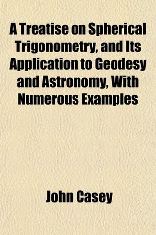 Read A Treatise on Spherical Trigonometry, and Its Application to Geodesy and Astronomy, with Numerous Examples - John Casey file in ePub