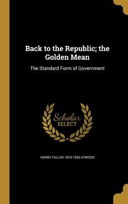 Read Back to the Republic; The Golden Mean: The Standard Form of Government - Harry Fuller Atwood file in PDF