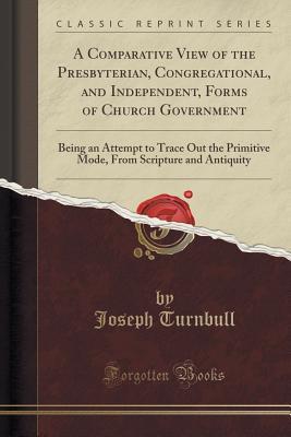 Full Download A Comparative View of the Presbyterian, Congregational, and Independent, Forms of Church Government: Being an Attempt to Trace Out the Primitive Mode, from Scripture and Antiquity (Classic Reprint) - Joseph Turnbull | PDF