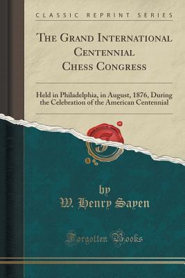 Read Online The Grand International Centennial Chess Congress: Held in Philadelphia, in August, 1876, During the Celebration of the American Centennial (Classic Reprint) - W. Henry Sayen | PDF