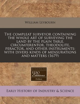 Read The Compleat Surveyor Containing the Whole Art of Surveying the Land by the Plain Table, Circumferentor, Theodolite, Peractor, and Other Instruments: With Divers Kinds of Mensurations and Matters (1679) - William Leybourn | ePub