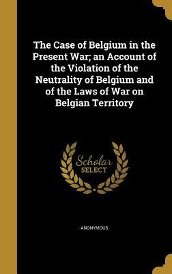 Download The Case of Belgium in the Present War; An Account of the Violation of the Neutrality of Belgium and of the Laws of War on Belgian Territory - Anonymous | PDF