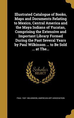 Read Illustrated Catalogue of Books, Maps and Documents Relating to Mexico, Central America and the Maya Indians of Yucatan, Comprising the Extensive and Important Library Formed During the Past Several Years by Paul Wilkinson  to Be Sold  at The - Paul 1937- Wilkinson file in PDF
