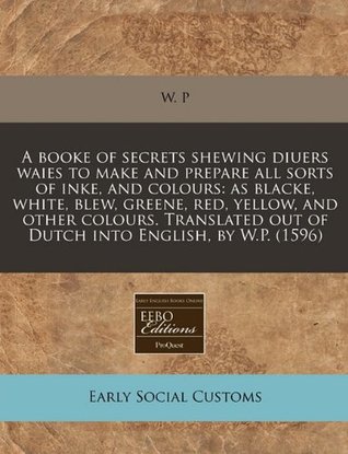 Read A Booke of Secrets Shewing Diuers Waies to Make and Prepare All Sorts of Inke, and Colours: As Blacke, White, Blew, Greene, Red, Yellow, and Other Colours. Translated Out of Dutch Into English, by W.P. (1596) - W. P file in ePub