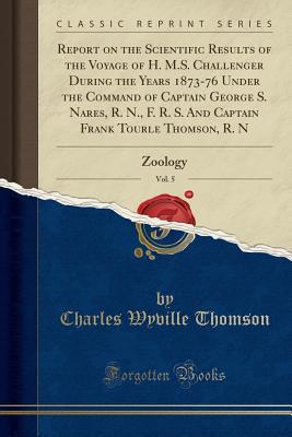 Download Report on the Scientific Results of the Voyage of H. M.S. Challenger During the Years 1873-76 Under the Command of Captain George S. Nares, R. N., F. R. S. and Captain Frank Tourle Thomson, R. N, Vol. 5: Zoology (Classic Reprint) - Charles Wyville Thomson | PDF