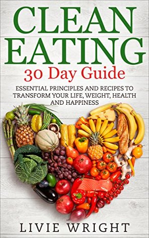 Full Download Clean Eating 30 Day Guide: Essential Principles And Recipes To Transform Your Life, Weight, Health And Happiness (Clean Eating, Whole Food for Health Recipes Series Book 1) - Livie Wright | PDF
