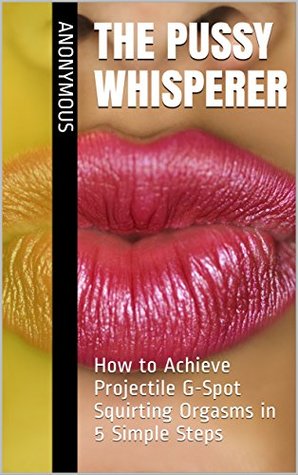 Full Download THE PUSSY WHISPERER: How to Achieve Projectile G-Spot Squirting Orgasms in 5 Simple Steps - Anonymous file in PDF