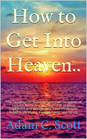 Full Download How to Get Into Heaven..: The Two Keys to Building Your Own Kingdom of Heaven According to the Words of Jesus Explained and Interpreted. Find Immediate Relief from Worry, Fear, Anxiety, and Stress - Adam C. Scott file in PDF