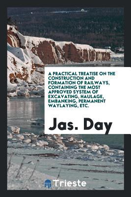 Read Online A Practical Treatise on the Construction and Formation of Railways, Containing the Most Approved System of Excavating, Haulage, Embanking, Permanent Waylaying, Etc. - Jas Day file in ePub