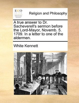 Download A True Answer to Dr. Sacheverell's Sermon Before the Lord-Mayor, Novemb. 5. 1709. in a Letter to One of the Aldermen. - White Kennett file in ePub