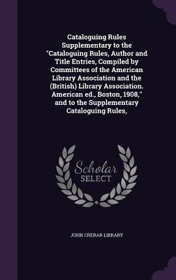 Full Download Cataloguing Rules Supplementary to the Cataloguing Rules, Author and Title Entries, Compiled by Committees of the American Library Association and the (British) Library Association. American Ed., Boston, 1908, and to the Supplementary Cataloguing Rules - John Crerar Library file in ePub