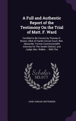 Download A Full and Authentic Report of the Testimony on the Trial of Matt. F. Ward: Certified to Be Correct by Thomas D. Brown, Clerk of Hardin Circuit Court; Wm. Alexander, Former Commonwealth Attorney for the Hardin District; And Judge Alex. Walker  with the - John J. Crittenden file in PDF