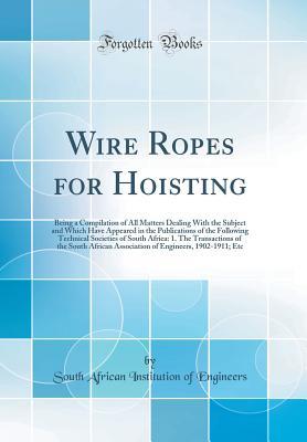 Read Online Wire Ropes for Hoisting: Being a Compilation of All Matters Dealing with the Subject and Which Have Appeared in the Publications of the Following Technical Societies of South Africa: 1. the Transactions of the South African Association of Engineers, 1902 - South African Institution of Engineers | PDF