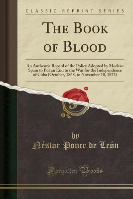 Read Online The Book of Blood: An Authentic Record of the Policy Adopted by Modern Spain to Put an End to the War for the Independence of Cuba (October, 1868, to November 10, 1873) (Classic Reprint) - Néstor Ponce de León | ePub