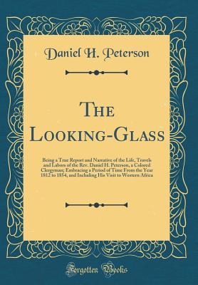Full Download The Looking-Glass: Being a True Report and Narrative of the Life, Travels and Labors of the Rev. Daniel H. Peterson, a Colored Clergyman; Embracing a Period of Time from the Year 1812 to 1854, and Including His Visit to Western Africa (Classic Reprint) - Daniel H Peterson | PDF