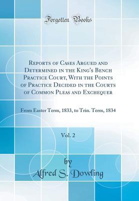 Full Download Reports of Cases Argued and Determined in the King's Bench Practice Court, with the Points of Practice Decided in the Courts of Common Pleas and Exchequer, Vol. 2: From Easter Term, 1833, to Trin. Term, 1834 (Classic Reprint) - Alfred S Dowling | PDF