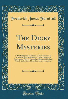 Download The Digby Mysteries: 1. the Killing of the Children; 2. the Conversion of St. Paul; 3. Mary Magdalene; 4. Christ's Burial and Resurrection; With an Incomplete Morality of Wisdom, Who Is Christ (Part of One of the Macro Moralities) (Classic Reprint) - Frederick James Furnivall file in ePub