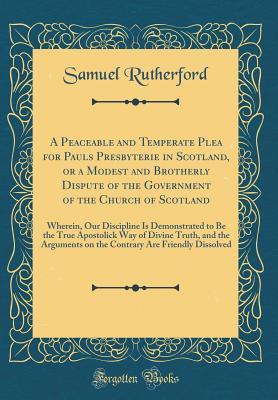 Full Download A Peaceable and Temperate Plea for Pauls Presbyterie in Scotland, or a Modest and Brotherly Dispute of the Government of the Church of Scotland: Wherein, Our Discipline Is Demonstrated to Be the True Apostolick Way of Divine Truth, and the Arguments on Th - Samuel Rutherford | ePub