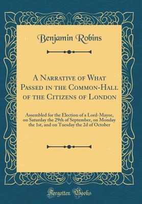 Download A Narrative of What Passed in the Common-Hall of the Citizens of London: Assembled for the Election of a Lord-Mayor, on Saturday the 29th of September, on Monday the 1st, and on Tuesday the 2D of October (Classic Reprint) - Benjamin Robins | PDF