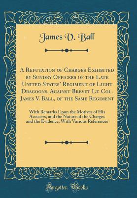 Full Download A Refutation of Charges Exhibited by Sundry Officers of the Late United States' Regiment of Light Dragoons, Against Brevet Lt. Col. James V. Ball, of the Same Regiment: With Remarks Upon the Motives of His Accusers, and the Nature of the Charges and the - James V. Ball | ePub