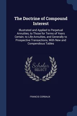 Read Online The Doctrine of Compound Interest: Illustrated and Applied to Perpetual Annuities, to Those for Terms of Years Certain, to Life-Annuities, and Generally to Prospective Transactions, with New and Compendious Tables - Francis Corbaux | ePub