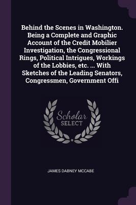 Read Behind the Scenes in Washington. Being a Complete and Graphic Account of the Credit Mobilier Investigation, the Congressional Rings, Political Intrigues, Workings of the Lobbies, Etc.  with Sketches of the Leading Senators, Congressmen, Government Offi - James Dabney McCabe | PDF