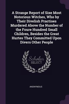 Full Download A Strange Report of Sixe Most Notorious Witches, Who by Their Divelish Practises Murdered Above the Number of the Foure Hundred Small Children, Besides the Great Hurtes They Committed Upon Divers Other People - Anonymous | ePub