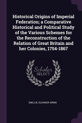 Read Historical Origins of Imperial Federation; A Comparative Historical and Political Study of the Various Schemes for the Reconstruction of the Relation of Great Britain and Her Colonies, 1754-1867 - Eleanor Arma Smillie | ePub