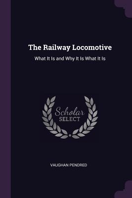Read Online The Railway Locomotive: What It Is and Why It Is What It Is - Vaughan Pendred file in PDF