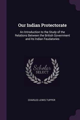 Download Our Indian Protectorate: An Introduction to the Study of the Relations Between the British Government and Its Indian Feudatories - Charles Lewis Tupper | ePub