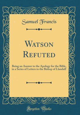 Full Download Watson Refuted: Being an Answer to the Apology for the Bible, in a Series of Letters to the Bishop of Llandaff (Classic Reprint) - Samuel Francis | ePub