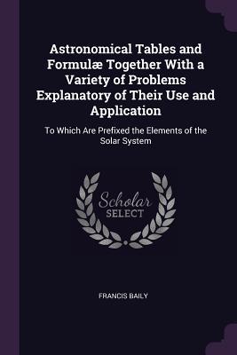Download Astronomical Tables and Formul� Together with a Variety of Problems Explanatory of Their Use and Application: To Which Are Prefixed the Elements of the Solar System - Francis Baily file in ePub