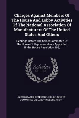 Read Online Charges Against Members of the House and Lobby Activities of the National Association of Manufacturers of the United States and Others: Hearings Before the Select Committee of the House of Representatives Appointed Under House Resolution 198 - United States Congress House Select C | PDF