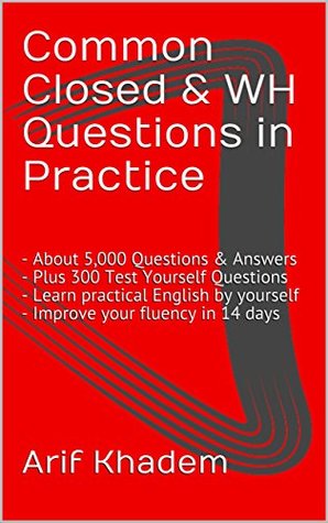 Read Online Common Closed & WH Questions in Practice: - About 5,000 Questions & Answers - Plus 300 Test Yourself Questions - Learn practical English by yourself - Improve your fluency in 14 days - Arif Khadem file in PDF