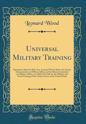 Read Universal Military Training: Statements Made by Maj. Gen. Leonard Wood, Before the Senate Subcommittee on Military Affairs and the House Committee on Military Affairs, on a Bill to Provide for the Military and Naval Training of the Citizen Forces of the U - Leonard Wood | PDF