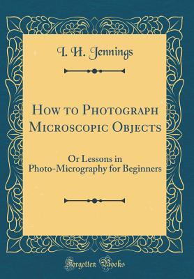 Read How to Photograph Microscopic Objects: Or Lessons in Photo-Micrography for Beginners (Classic Reprint) - I H Jennings file in PDF
