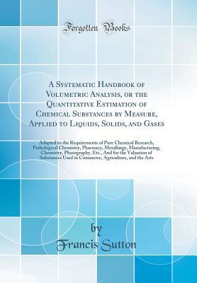 Read A Systematic Handbook of Volumetric Analysis, or the Quantitative Estimation of Chemical Substances by Measure, Applied to Liquids, Solids, and Gases: Adapted to the Requirements of Pure Chemical Research, Pathological Chemistry, Pharmacy, Metallurgy, Man - Francis Sutton file in ePub
