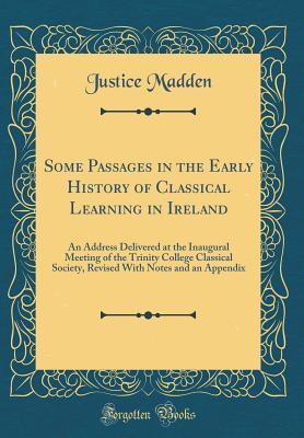 Read Online Some Passages in the Early History of Classical Learning in Ireland: An Address Delivered at the Inaugural Meeting of the Trinity College Classical Society, Revised with Notes and an Appendix (Classic Reprint) - Justice Madden | PDF