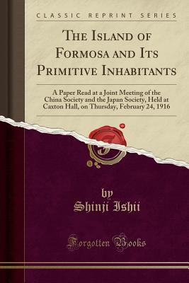 Full Download The Island of Formosa and Its Primitive Inhabitants: A Paper Read at a Joint Meeting of the China Society and the Japan Society, Held at Caxton Hall, on Thursday, February 24, 1916 (Classic Reprint) - Shinji Ishii file in ePub
