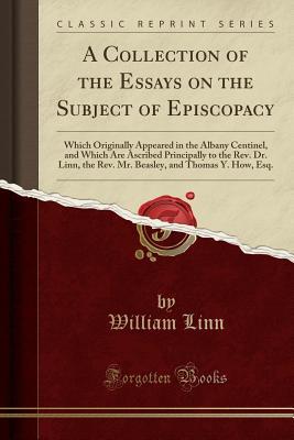 Read Online A Collection of the Essays on the Subject of Episcopacy: Which Originally Appeared in the Albany Centinel, and Which Are Ascribed Principally to the Rev. Dr. Linn, the Rev. Mr. Beasley, and Thomas Y. How, Esq. (Classic Reprint) - William Linn file in ePub