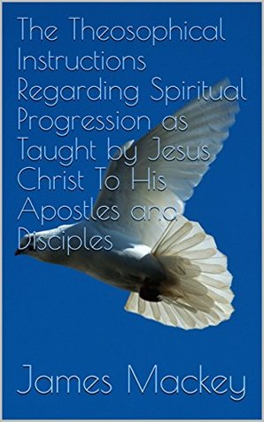 Read Online The Theosophical Instructions Regarding Spiritual Progression as Taught by Jesus Christ To His Apostles and Disciples - James MacKey | PDF