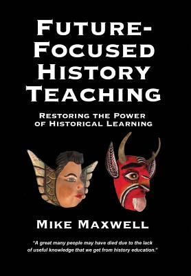 Read Online Future-Focused History Teaching: Restoring the Power of Historical Learning - Mike Maxwell | PDF