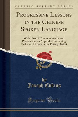 Read Online Progressive Lessons in the Chinese Spoken Language: With Lists of Common Words and Phrases, and an Appendix Containing the Laws of Tones in the Peking Dialect (Classic Reprint) - Joseph Edkins file in PDF