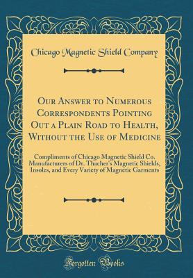 Read Our Answer to Numerous Correspondents Pointing Out a Plain Road to Health, Without the Use of Medicine: Compliments of Chicago Magnetic Shield Co. Manufacturers of Dr. Thacher's Magnetic Shields, Insoles, and Every Variety of Magnetic Garments - Chicago Magnetic Shield Company file in PDF