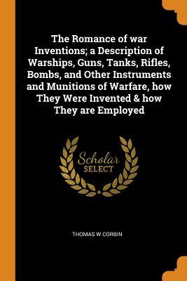 Read Online The Romance of War Inventions; A Description of Warships, Guns, Tanks, Rifles, Bombs, and Other Instruments and Munitions of Warfare, How They Were Invented & How They Are Employed - Thomas W Corbin | ePub