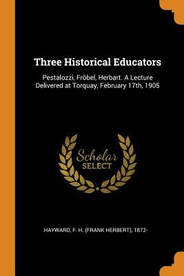 Full Download Three Historical Educators: Pestalozzi, Fr�bel, Herbart. a Lecture Delivered at Torquay, February 17th, 1905 - F H 1872- Hayward | ePub