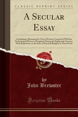Read A Secular Essay: Containing a Retrospective View of Events, Connected with the Ecclesiastical History of England, During the Eighteenth Century; With Reflections on the State of Practical Religion in That Period (Classic Reprint) - John Brewster | PDF