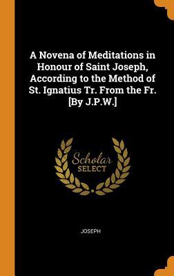 Full Download A Novena of Meditations in Honour of Saint Joseph, According to the Method of St. Ignatius Tr. from the Fr. [by J.P.W.] - Joseph file in PDF